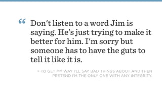 Don't listen to a word Jim is
saying. He’s just trying to make it
better for him. I'm sorry but
someone has to have the guts to
tell it like it is.
“
= TO GET MY WAY I'LL SAY BAD THINGS ABOUT AND THEN
PRETEND I'M THE ONLY ONE WITH ANY INTEGRITY. 
 