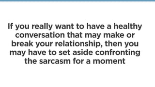 If you really want to have a healthy
conversation that may make or
break your relationship, then you
may have to set aside confronting
the sarcasm for a moment
 