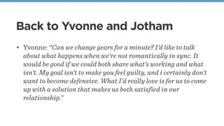 Back to Yvonne and Jotham
• Yvonne: “Can we change gears for a minute? I’d like to talk
about what happens when we’re not romantically in sync. It
would be good if we could both share what’s working and what
isn’t. My goal isn’t to make you feel guilty, and i certainly don’t
want to become defensive. What I’d really love is for us to come
up with a solution that makes us both satisfied in our
relationship.”
 