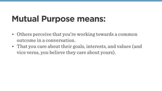 Mutual Purpose means:
• Others perceive that you’re working towards a common
outcome in a conversation.
• That you care about their goals, interests, and values (and
vice versa, you believe they care about yours).
 