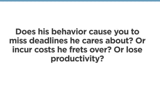 Does his behavior cause you to
miss deadlines he cares about? Or
incur costs he frets over? Or lose
productivity?
 