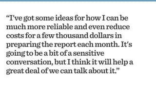 “I'vegotsomeideasforhowIcanbe
muchmorereliableandevenreduce
costsforafewthousanddollarsin
preparingthereporteachmonth.It's
goingtobeabitofasensitive
conversation,butIthinkitwillhelpa
greatdealofwecantalkaboutit.”
 