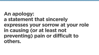 An apology:
a statement that sincerely
expresses your sorrow at your role
in causing (or at least not
preventing) pain or ...