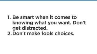 1. Be smart when it comes to
knowing what you want. Don't
get distracted. 
2.Don't make fools choices. 
 