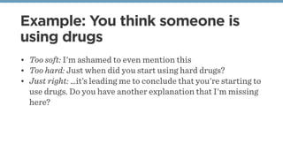Example: You think someone is
using drugs
• Too soft: I'm ashamed to even mention this
• Too hard: Just when did you start...