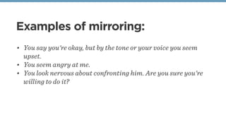 Examples of mirroring:
• You say you're okay, but by the tone or your voice you seem
upset.
• You seem angry at me.
• You ...