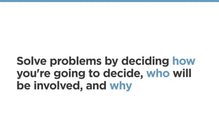 Solve problems by deciding how
you're going to decide, who will
be involved, and why
 