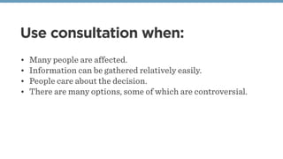 Use consultation when:
• Many people are affected.
• Information can be gathered relatively easily.
• People care about th...