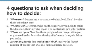 4 questions to ask when deciding
how to decide:
1. Who cares? Determine who wants to be involved. Don’t involve
those who ...