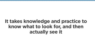It takes knowledge and practice to
know what to look for, and then
actually see it
 