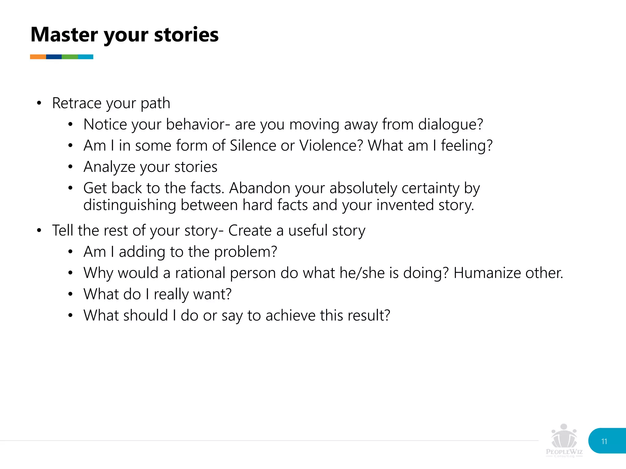 • Retrace your path
• Notice your behavior- are you moving away from dialogue?
• Am I in some form of Silence or Violence? What am I feeling?
• Analyze your stories
• Get back to the facts. Abandon your absolutely certainty by
distinguishing between hard facts and your invented story.
• Tell the rest of your story- Create a useful story
• Am I adding to the problem?
• Why would a rational person do what he/she is doing? Humanize other.
• What do I really want?
• What should I do or say to achieve this result?
Master your stories
11
 