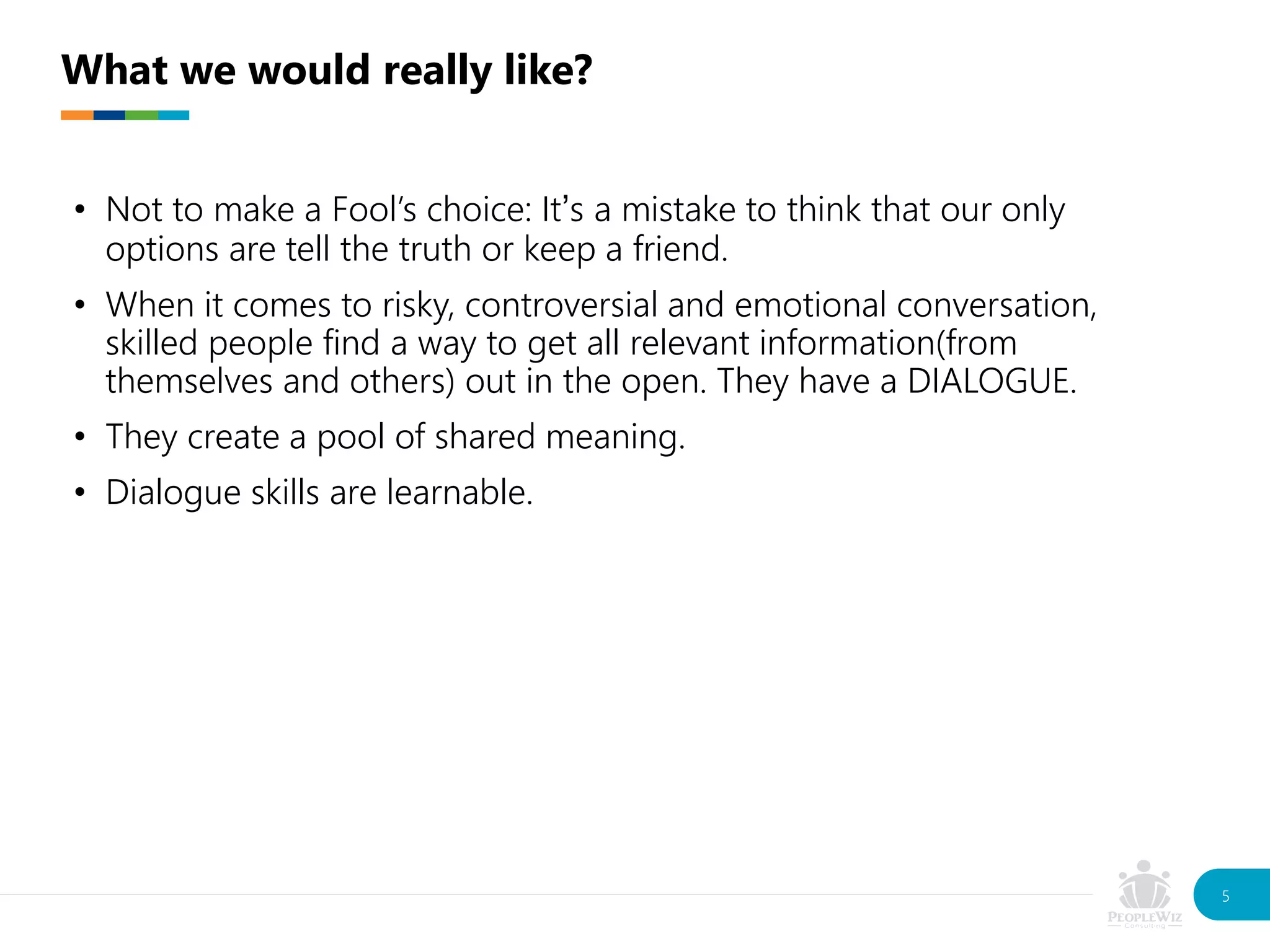 • Not to make a Fool’s choice: It’s a mistake to think that our only
options are tell the truth or keep a friend.
• When it comes to risky, controversial and emotional conversation,
skilled people find a way to get all relevant information(from
themselves and others) out in the open. They have a DIALOGUE.
• They create a pool of shared meaning.
• Dialogue skills are learnable.
What we would really like?
5
 