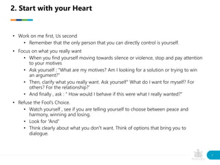 • Work on me first, Us second
• Remember that the only person that you can directly control is yourself.
• Focus on what you really want
• When you find yourself moving towards silence or violence, stop and pay attention
to your motives
• Ask yourself : “What are my motives? Am I looking for a solution or trying to win
an argument?”
• Then, clarify what you really want. Ask yourself” What do I want for myself? For
others? For the relationship?’
• And finally , ask : “ How would I behave if this were what I really wanted?”
• Refuse the Fool’s Choice.
• Watch yourself , see if you are telling yourself to choose between peace and
harmony, winning and losing.
• Look for “And”
• Think clearly about what you don’t want. Think of options that bring you to
dialogue.
2. Start with your Heart
7
 