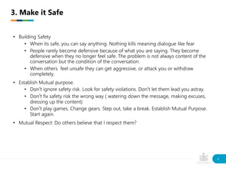 • Building Safety
• When its safe, you can say anything. Nothing kills meaning dialogue like fear
• People rarely become defensive because of what you are saying. They become
defensive when they no longer feel safe. The problem is not always content of the
conversation but the condition of the conversation.
• When others feel unsafe they can get aggressive, or attack you or withdraw
completely.
• Establish Mutual purpose.
• Don’t ignore safety risk. Look for safety violations. Don’t let them lead you astray.
• Don’t fix safety risk the wrong way ( watering down the message, making excuses,
dressing up the content)
• Don’t play games. Change gears. Step out, take a break. Establish Mutual Purpose.
Start again.
• Mutual Respect: Do others believe that I respect them?
3. Make it Safe
8
 