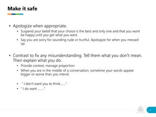 • Apologize when appropriate.
• Suspend your belief that your choice is the best and only one and that you wont
be happy until you get what you want.
• Say you are sorry for sounding rude or hurtful. Apologize for when you messed
up.
• Contrast to fix any misunderstanding. Tell them what you don’t mean.
Then explain what you do.
• Provide context, manage proportion
• When you are in the middle of a conversation, sometime your words appear
bigger or worse than you intend.
• “ I don’t want you to think…….”
• “ I do want ……..”
Make it safe
9
 