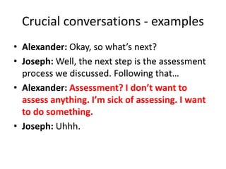 Crucial conversations - examples
• Alexander: Okay, so what’s next?
• Joseph: Well, the next step is the assessment
process we discussed. Following that…
• Alexander: Assessment? I don’t want to
assess anything. I’m sick of assessing. I want
to do something.
• Joseph: Uhhh.
 