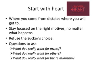 Start with heart
• Where you come from dictates where you will
get to.
• Stay focused on the right motives, no matter
what happens.
• Refuse the sucker’s choice.
• Questions to ask
What do I really want for myself?
What do I really want for others?
What do I really want for the relationship?
 