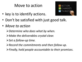 Move to action
• key is to identify actions.
• Don't be satisfied with just good talk.
• Move to action
Determine who does what by when.
Make the deliverables crystal clear.
Set a follow-up time.
Record the commitments and then follow up.
Finally, hold people accountable to their promises.
 