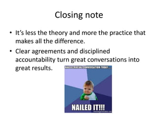Closing note
• It’s less the theory and more the practice that
makes all the difference.
• Clear agreements and disciplined
accountability turn great conversations into
great results.
 