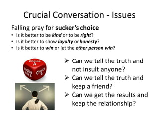 Crucial Conversation - Issues
Falling pray for sucker’s choice
• Is it better to be kind or to be right?
• Is it better to show loyalty or honesty?
• Is it better to win or let the other person win?
 Can we tell the truth and
not insult anyone?
 Can we tell the truth and
keep a friend?
 Can we get the results and
keep the relationship?
 
