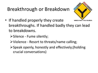Breakthrough or Breakdown
• If handled properly they create
breakthroughs. If handled badly they can lead
to breakdowns.
Silence - Fume silently;
Violence - Resort to threats/name calling;
Speak openly, honestly and effectively;(holding
crucial conversations)
 