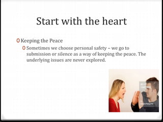 Start with the heart 
0 Keeping the Peace 
0 Sometimes we choose personal safety – we go to 
submission or silence as a way of keeping the peace. The 
underlying issues are never explored. 
 