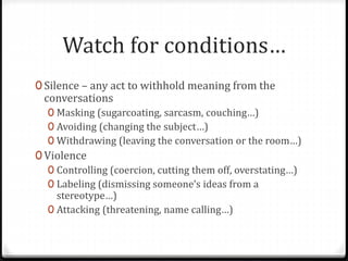 Watch for conditions… 
0 Silence – any act to withhold meaning from the 
conversations 
0 Masking (sugarcoating, sarcasm, couching…) 
0 Avoiding (changing the subject…) 
0 Withdrawing (leaving the conversation or the room…) 
0 Violence 
0 Controlling (coercion, cutting them off, overstating…) 
0 Labeling (dismissing someone’s ideas from a 
stereotype…) 
0 Attacking (threatening, name calling…) 
 