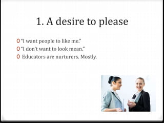 1. A desire to please 
0 “I want people to like me.” 
0 “I don’t want to look mean.” 
0 Educators are nurturers. Mostly. 
 