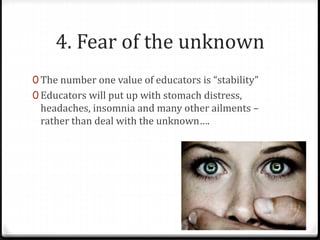 4. Fear of the unknown 
0 The number one value of educators is “stability” 
0 Educators will put up with stomach distress, 
headaches, insomnia and many other ailments – 
rather than deal with the unknown…. 
 