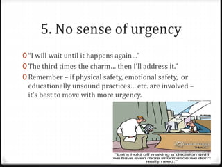 5. No sense of urgency 
0 “I will wait until it happens again…” 
0 The third times the charm… then I’ll address it.” 
0 Remember – if physical safety, emotional safety, or 
educationally unsound practices… etc. are involved – 
it’s best to move with more urgency. 
 