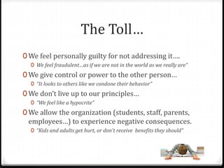 The Toll… 
0 We feel personally guilty for not addressing it…. 
0 We feel fraudulent…as if we are not in the world as we really are” 
0 We give control or power to the other person… 
0 “It looks to others like we condone their behavior” 
0 We don’t live up to our principles… 
0 “We feel like a hypocrite” 
0We allow the organization (students, staff, parents, 
employees…) to experience negative consequences. 
0 “Kids and adults get hurt, or don’t receive benefits they should” 
 