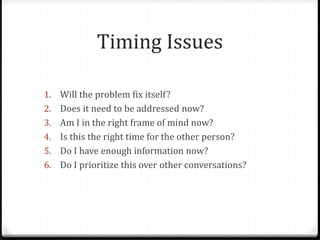 Timing Issues 
1. Will the problem fix itself? 
2. Does it need to be addressed now? 
3. Am I in the right frame of mind now? 
4. Is this the right time for the other person? 
5. Do I have enough information now? 
6. Do I prioritize this over other conversations? 
 