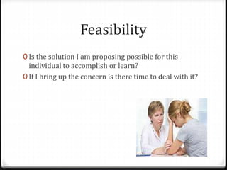 Feasibility 
0 Is the solution I am proposing possible for this 
individual to accomplish or learn? 
0 If I bring up the concern is there time to deal with it? 
 
