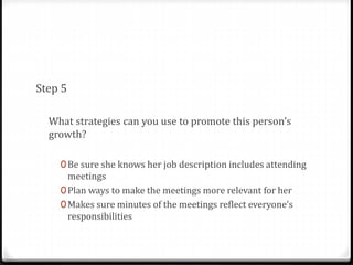 Step 5 
What strategies can you use to promote this person’s 
growth? 
0Be sure she knows her job description includes attending 
meetings 
0Plan ways to make the meetings more relevant for her 
0Makes sure minutes of the meetings reflect everyone’s 
responsibilities 
 