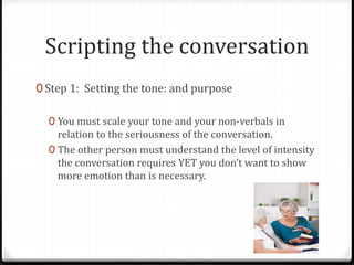 Scripting the conversation 
0 Step 1: Setting the tone: and purpose 
0 You must scale your tone and your non-verbals in 
relation to the seriousness of the conversation. 
0 The other person must understand the level of intensity 
the conversation requires YET you don’t want to show 
more emotion than is necessary. 
 