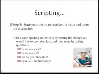 Scripting… 
0 Step 5: State your desire to resolve the issue and open 
the discussion 
0 End your opening statements by stating the change you 
would like to see take place and then open by asking 
questions: 
0How do you see it? 
0How do you feel? 
0What are your thoughts? 
0DO you see this differently? 
 