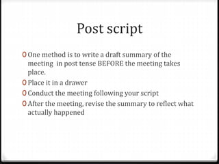 Post script 
0 One method is to write a draft summary of the 
meeting in post tense BEFORE the meeting takes 
place. 
0 Place it in a drawer 
0 Conduct the meeting following your script 
0 After the meeting, revise the summary to reflect what 
actually happened 
 