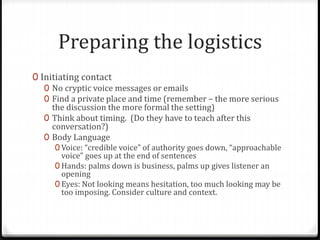 Preparing the logistics 
0 Initiating contact 
0 No cryptic voice messages or emails 
0 Find a private place and time (remember – the more serious 
the discussion the more formal the setting) 
0 Think about timing. (Do they have to teach after this 
conversation?) 
0 Body Language 
0 Voice: “credible voice” of authority goes down, “approachable 
voice” goes up at the end of sentences 
0 Hands: palms down is business, palms up gives listener an 
opening 
0 Eyes: Not looking means hesitation, too much looking may be 
too imposing. Consider culture and context. 
 