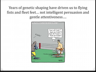 Years of genetic shaping have driven us to flying 
fists and fleet feet… not intelligent persuasion and 
gentle attentiveness…. 
 