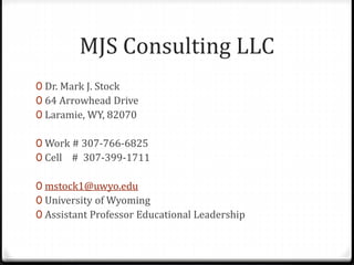 MJS Consulting LLC 
0 Dr. Mark J. Stock 
0 64 Arrowhead Drive 
0 Laramie, WY, 82070 
0 Work # 307-766-6825 
0 Cell # 307-399-1711 
0 mstock1@uwyo.edu 
0 University of Wyoming 
0 Assistant Professor Educational Leadership 
