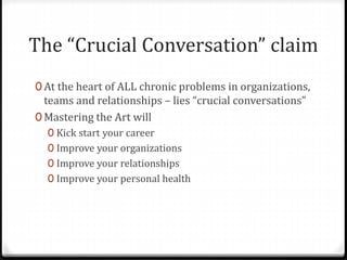 The “Crucial Conversation” claim 
0 At the heart of ALL chronic problems in organizations, 
teams and relationships – lies “crucial conversations” 
0 Mastering the Art will 
0 Kick start your career 
0 Improve your organizations 
0 Improve your relationships 
0 Improve your personal health 
 