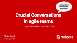 Crucial Conversations
in agile teams
Agile Cambridge, 4th October 2019
Chris Smith
@cj_smithy
Ask questions
whenever you
have them!
 