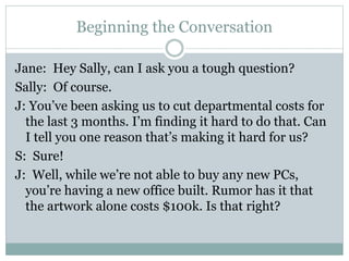 Beginning the Conversation 
Jane: Hey Sally, can I ask you a tough question? 
Sally: Of course. 
J: You’ve been asking us to cut departmental costs for 
the last 3 months. I’m finding it hard to do that. Can 
I tell you one reason that’s making it hard for us? 
S: Sure! 
J: Well, while we’re not able to buy any new PCs, 
you’re having a new office built. Rumor has it that 
the artwork alone costs $100k. Is that right? 
 