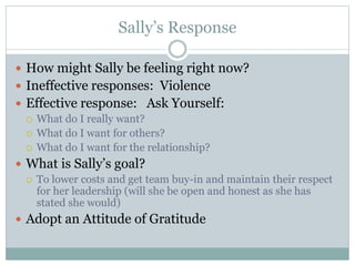 Sally’s Response 
 How might Sally be feeling right now? 
 Ineffective responses: Violence 
 Effective response: Ask Yourself: 
 What do I really want? 
 What do I want for others? 
 What do I want for the relationship? 
 What is Sally’s goal? 
 To lower costs and get team buy-in and maintain their respect 
for her leadership (will she be open and honest as she has 
stated she would) 
 Adopt an Attitude of Gratitude 
 