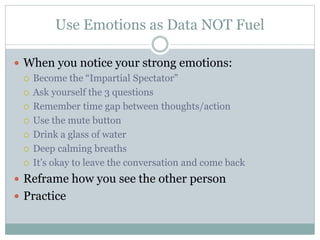 Use Emotions as Data NOT Fuel 
 When you notice your strong emotions: 
 Become the “Impartial Spectator” 
 Ask yourself the 3 questions 
 Remember time gap between thoughts/action 
 Use the mute button 
 Drink a glass of water 
 Deep calming breaths 
 It’s okay to leave the conversation and come back 
 Reframe how you see the other person 
 Practice 
 