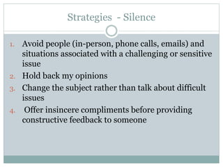Strategies - Silence 
1. Avoid people (in-person, phone calls, emails) and 
situations associated with a challenging or sensitive 
issue 
2. Hold back my opinions 
3. Change the subject rather than talk about difficult 
issues 
4. Offer insincere compliments before providing 
constructive feedback to someone 
 