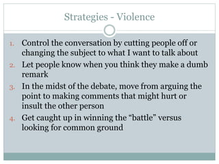 Strategies - Violence 
1. Control the conversation by cutting people off or 
changing the subject to what I want to talk about 
2. Let people know when you think they make a dumb 
remark 
3. In the midst of the debate, move from arguing the 
point to making comments that might hurt or 
insult the other person 
4. Get caught up in winning the “battle” versus 
looking for common ground 
 