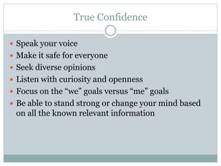 True Confidence 
 Speak your voice 
 Make it safe for everyone 
 Seek diverse opinions 
 Listen with curiosity and openness 
 Focus on the “we” goals versus “me” goals 
 Be able to stand strong or change your mind based 
on all the known relevant information 
 
