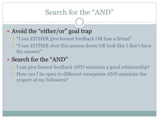 Search for the “AND” 
 Avoid the “either/or” goal trap 
 “I can EITHER give honest feedback OR lose a friend” 
 “I can EITHER shut this person down OR look like I don’t have 
the answer” 
 Search for the “AND” 
 I can give honest feedback AND maintain a good relationship? 
 How can I be open to different viewpoints AND maintain the 
respect of my followers? 
 