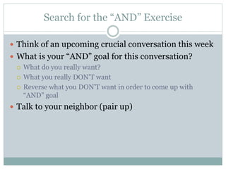 Search for the “AND” Exercise 
 Think of an upcoming crucial conversation this week 
 What is your “AND” goal for this conversation? 
 What do you really want? 
 What you really DON’T want 
 Reverse what you DON’T want in order to come up with 
“AND” goal 
 Talk to your neighbor (pair up) 
 